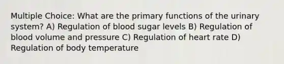 Multiple Choice: What are the primary functions of the urinary system? A) Regulation of blood sugar levels B) Regulation of blood volume and pressure C) Regulation of heart rate D) Regulation of body temperature