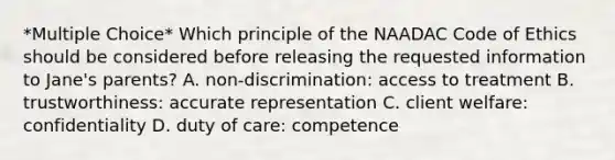 *Multiple Choice* Which principle of the NAADAC Code of Ethics should be considered before releasing the requested information to Jane's parents? A. non-discrimination: access to treatment B. trustworthiness: accurate representation C. client welfare: confidentiality D. duty of care: competence