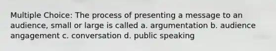 Multiple Choice: The process of presenting a message to an audience, small or large is called a. argumentation b. audience angagement c. conversation d. public speaking