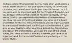 Multiple choice: What promises do you make when you become a United States citizen? A. You give up your loyalty to communist countries, you defend your family, you obey the laws of the U.S., you serve and do important work for the President if needed, and you be loyal to the United States. B. You give up loyalty to your native country, you depend the Declaration of Independence, you obey the laws of the United States, you serve on the board of directors for the U.S. military if needed, you do important work for the nation if needed and you be loyal to the President. C. you give up your loyalty to other countries, defend the Constitutions and laws of the United States, you obey the laws of the United States, you serve in the U.S. military if needed, you serve or do important work for the nation if needed and you be loyal to the United States.