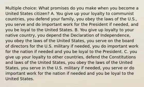 Multiple choice: What promises do you make when you become a United States citizen? A. You give up your loyalty to communist countries, you defend your family, you obey the laws of the U.S., you serve and do important work for the President if needed, and you be loyal to the United States. B. You give up loyalty to your native country, you depend the Declaration of Independence, you obey the laws of the United States, you serve on the board of directors for the U.S. military if needed, you do important work for the nation if needed and you be loyal to the President. C. you give up your loyalty to other countries, defend the Constitutions and laws of the United States, you obey the laws of the United States, you serve in the U.S. military if needed, you serve or do important work for the nation if needed and you be loyal to the United States.