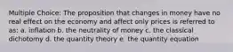 Multiple Choice: The proposition that changes in money have no real effect on the economy and affect only prices is referred to as: a. inflation b. the neutrality of money c. the classical dichotomy d. the quantity theory e. the quantity equation