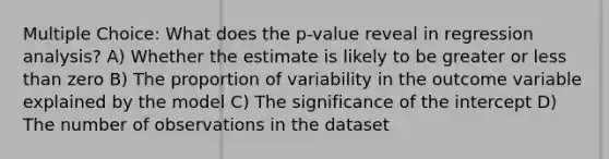 Multiple Choice: What does the p-value reveal in regression analysis? A) Whether the estimate is likely to be greater or less than zero B) The proportion of variability in the outcome variable explained by the model C) The significance of the intercept D) The number of observations in the dataset