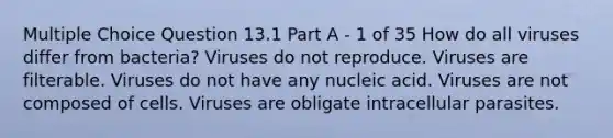 Multiple Choice Question 13.1 Part A - 1 of 35 How do all viruses differ from bacteria? Viruses do not reproduce. Viruses are filterable. Viruses do not have any nucleic acid. Viruses are not composed of cells. Viruses are obligate intracellular parasites.