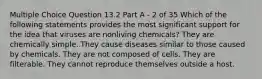 Multiple Choice Question 13.2 Part A - 2 of 35 Which of the following statements provides the most significant support for the idea that viruses are nonliving chemicals? They are chemically simple. They cause diseases similar to those caused by chemicals. They are not composed of cells. They are filterable. They cannot reproduce themselves outside a host.