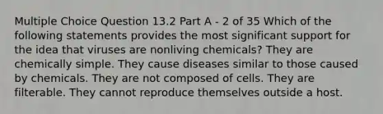 Multiple Choice Question 13.2 Part A - 2 of 35 Which of the following statements provides the most significant support for the idea that viruses are nonliving chemicals? They are chemically simple. They cause diseases similar to those caused by chemicals. They are not composed of cells. They are filterable. They cannot reproduce themselves outside a host.