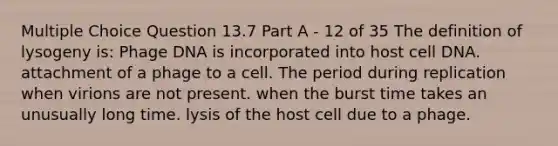 Multiple Choice Question 13.7 Part A - 12 of 35 The definition of lysogeny is: Phage DNA is incorporated into host cell DNA. attachment of a phage to a cell. The period during replication when virions are not present. when the burst time takes an unusually long time. lysis of the host cell due to a phage.