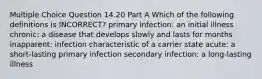 Multiple Choice Question 14.20 Part A Which of the following definitions is INCORRECT? primary infection: an initial illness chronic: a disease that develops slowly and lasts for months inapparent: infection characteristic of a carrier state acute: a short-lasting primary infection secondary infection: a long-lasting illness