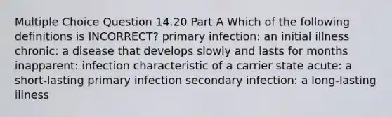 Multiple Choice Question 14.20 Part A Which of the following definitions is INCORRECT? primary infection: an initial illness chronic: a disease that develops slowly and lasts for months inapparent: infection characteristic of a carrier state acute: a short-lasting primary infection secondary infection: a long-lasting illness