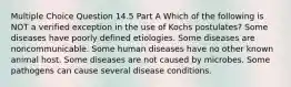 Multiple Choice Question 14.5 Part A Which of the following is NOT a verified exception in the use of Kochs postulates? Some diseases have poorly defined etiologies. Some diseases are noncommunicable. Some human diseases have no other known animal host. Some diseases are not caused by microbes. Some pathogens can cause several disease conditions.