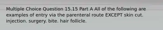 Multiple Choice Question 15.15 Part A All of the following are examples of entry via the parenteral route EXCEPT skin cut. injection. surgery. bite. hair follicle.