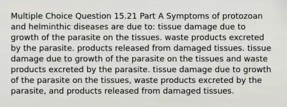 Multiple Choice Question 15.21 Part A Symptoms of protozoan and helminthic diseases are due to: tissue damage due to growth of the parasite on the tissues. waste products excreted by the parasite. products released from damaged tissues. tissue damage due to growth of the parasite on the tissues and waste products excreted by the parasite. tissue damage due to growth of the parasite on the tissues, waste products excreted by the parasite, and products released from damaged tissues.