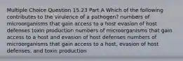 Multiple Choice Question 15.23 Part A Which of the following contributes to the virulence of a pathogen? numbers of microorganisms that gain access to a host evasion of host defenses toxin production numbers of microorganisms that gain access to a host and evasion of host defenses numbers of microorganisms that gain access to a host, evasion of host defenses, and toxin production