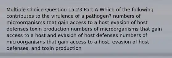 Multiple Choice Question 15.23 Part A Which of the following contributes to the virulence of a pathogen? numbers of microorganisms that gain access to a host evasion of host defenses toxin production numbers of microorganisms that gain access to a host and evasion of host defenses numbers of microorganisms that gain access to a host, evasion of host defenses, and toxin production