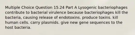 Multiple Choice Question 15.24 Part A Lysogenic bacteriophages contribute to bacterial virulence because bacteriophages kill the bacteria, causing release of endotoxins. produce toxins. kill human cells. carry plasmids. give new gene sequences to the host bacteria.