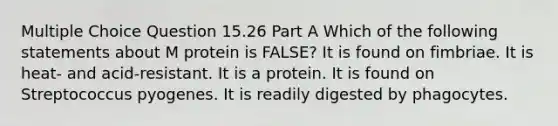 Multiple Choice Question 15.26 Part A Which of the following statements about M protein is FALSE? It is found on fimbriae. It is heat- and acid-resistant. It is a protein. It is found on Streptococcus pyogenes. It is readily digested by phagocytes.