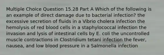 Multiple Choice Question 15.28 Part A Which of the following is an example of direct damage due to bacterial infection? the excessive secretion of fluids in a Vibrio cholera infection the hemolysis of red blood cells in a staphylococcal infection the invasion and lysis of intestinal cells by E. coli the uncontrolled muscle contractions in Clostridium tetani infection the fever, nausea, and low blood pressure in a Salmonella infection