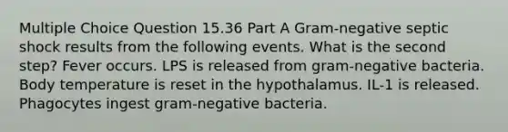 Multiple Choice Question 15.36 Part A Gram-negative septic shock results from the following events. What is the second step? Fever occurs. LPS is released from gram-negative bacteria. Body temperature is reset in the hypothalamus. IL-1 is released. Phagocytes ingest gram-negative bacteria.