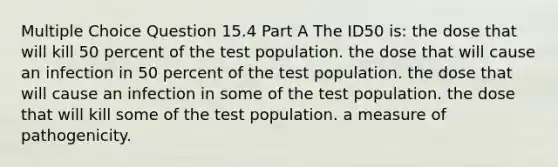 Multiple Choice Question 15.4 Part A The ID50 is: the dose that will kill 50 percent of the test population. the dose that will cause an infection in 50 percent of the test population. the dose that will cause an infection in some of the test population. the dose that will kill some of the test population. a measure of pathogenicity.