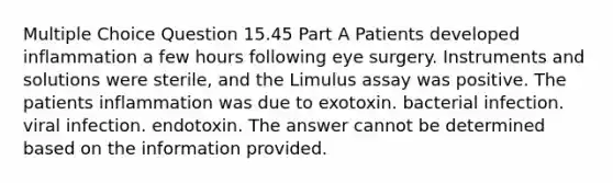 Multiple Choice Question 15.45 Part A Patients developed inflammation a few hours following eye surgery. Instruments and solutions were sterile, and the Limulus assay was positive. The patients inflammation was due to exotoxin. bacterial infection. viral infection. endotoxin. The answer cannot be determined based on the information provided.