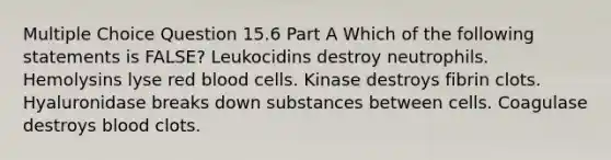 Multiple Choice Question 15.6 Part A Which of the following statements is FALSE? Leukocidins destroy neutrophils. Hemolysins lyse red blood cells. Kinase destroys fibrin clots. Hyaluronidase breaks down substances between cells. Coagulase destroys blood clots.