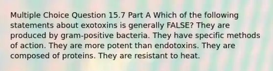 Multiple Choice Question 15.7 Part A Which of the following statements about exotoxins is generally FALSE? They are produced by gram-positive bacteria. They have specific methods of action. They are more potent than endotoxins. They are composed of proteins. They are resistant to heat.