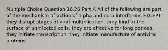 Multiple Choice Question 16.26 Part A All of the following are part of the mechanism of action of alpha and beta interferons EXCEPT they disrupt stages of viral multiplication. they bind to the surface of uninfected cells. they are effective for long periods. they initiate transcription. they initiate manufacture of antiviral proteins.