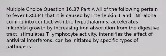 Multiple Choice Question 16.37 Part A All of the following pertain to fever EXCEPT that it is caused by interleukin-1 and TNF-alpha coming into contact with the hypothalamus. accelerates microbial growth by increasing iron absorption from the digestive tract. stimulates T lymphocyte activity. intensifies the effect of antiviral interferons. can be initiated by specific types of pathogens.