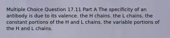 Multiple Choice Question 17.11 Part A The specificity of an antibody is due to its valence. the H chains. the L chains. the constant portions of the H and L chains. the variable portions of the H and L chains.