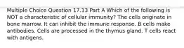 Multiple Choice Question 17.13 Part A Which of the following is NOT a characteristic of cellular immunity? The cells originate in bone marrow. It can inhibit the immune response. B cells make antibodies. Cells are processed in the thymus gland. T cells react with antigens.