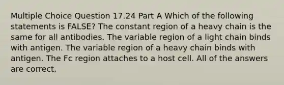 Multiple Choice Question 17.24 Part A Which of the following statements is FALSE? The constant region of a heavy chain is the same for all antibodies. The variable region of a light chain binds with antigen. The variable region of a heavy chain binds with antigen. The Fc region attaches to a host cell. All of the answers are correct.