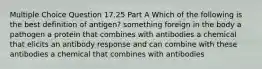 Multiple Choice Question 17.25 Part A Which of the following is the best definition of antigen? something foreign in the body a pathogen a protein that combines with antibodies a chemical that elicits an antibody response and can combine with these antibodies a chemical that combines with antibodies