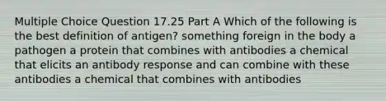 Multiple Choice Question 17.25 Part A Which of the following is the best definition of antigen? something foreign in the body a pathogen a protein that combines with antibodies a chemical that elicits an antibody response and can combine with these antibodies a chemical that combines with antibodies