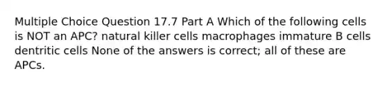 Multiple Choice Question 17.7 Part A Which of the following cells is NOT an APC? natural killer cells macrophages immature B cells dentritic cells None of the answers is correct; all of these are APCs.