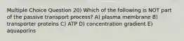 Multiple Choice Question 20) Which of the following is NOT part of the passive transport process? A) plasma membrane B) transporter proteins C) ATP D) concentration gradient E) aquaporins