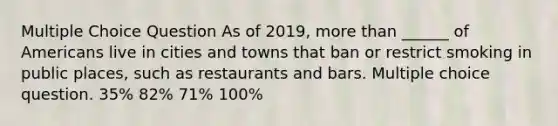 Multiple Choice Question As of 2019, more than ______ of Americans live in cities and towns that ban or restrict smoking in public places, such as restaurants and bars. Multiple choice question. 35% 82% 71% 100%