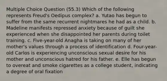 Multiple Choice Question (55.3) Which of the following represents Freud's Oedipus complex? a. Yutao has begun to suffer from the same recurrent nightmares he had as a child. b. Madeline manifests repressed anxiety because of guilt she experienced when she disappointed her parents during toilet training. c. Five-year-old Anagha is taking on many of her mother's values through a process of identification d. Four-year-old Carlos is experiencing unconscious sexual desire for his mother and unconscious hatred for his father. e. Elle has begun to overeat and smoke cigarettes as a college student, indicating a degree of oral fixation