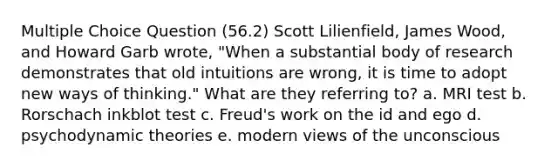 Multiple Choice Question (56.2) Scott Lilienfield, James Wood, and Howard Garb wrote, "When a substantial body of research demonstrates that old intuitions are wrong, it is time to adopt new ways of thinking." What are they referring to? a. MRI test b. Rorschach inkblot test c. Freud's work on the id and ego d. psychodynamic theories e. modern views of the unconscious