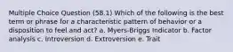 Multiple Choice Question (58.1) Which of the following is the best term or phrase for a characteristic pattern of behavior or a disposition to feel and act? a. Myers-Briggs Indicator b. Factor analysis c. Introversion d. Extroversion e. Trait