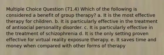 Multiple Choice Question (71.4) Which of the following is considered a benefit of group therapy? a. It is the most effective therapy for children. b. It is particularly effective in the treatment of antisocial personality disorder. c. It is particularly effective in the treatment of schizophrenia d. It is the only setting proven effective for virtual reality exposure therapy. e. It saves time and money when compared with other forms of therapy