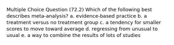 Multiple Choice Question (72.2) Which of the following best describes meta-analysis? a. evidence-based practice b. a treatment versus no treatment group c. a tendency for smaller scores to move toward average d. regressing from unusual to usual e. a way to combine the results of lots of studies