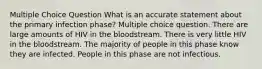 Multiple Choice Question What is an accurate statement about the primary infection phase? Multiple choice question. There are large amounts of HIV in the bloodstream. There is very little HIV in the bloodstream. The majority of people in this phase know they are infected. People in this phase are not infectious.