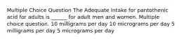 Multiple Choice Question The Adequate Intake for pantothenic acid for adults is ______ for adult men and women. Multiple choice question. 10 milligrams per day 10 micrograms per day 5 milligrams per day 5 micrograms per day