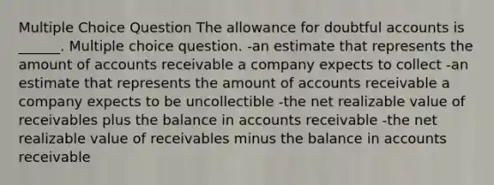 Multiple Choice Question The allowance for doubtful accounts is ______. Multiple choice question. -an estimate that represents the amount of accounts receivable a company expects to collect -an estimate that represents the amount of accounts receivable a company expects to be uncollectible -the net realizable value of receivables plus the balance in accounts receivable -the net realizable value of receivables minus the balance in accounts receivable