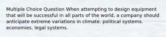 Multiple Choice Question When attempting to design equipment that will be successful in all parts of the world, a company should anticipate extreme variations in climate. political systems. economies. legal systems.