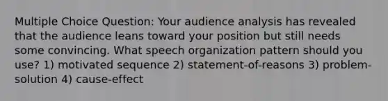 Multiple Choice Question: Your audience analysis has revealed that the audience leans toward your position but still needs some convincing. What speech organization pattern should you use? 1) motivated sequence 2) statement-of-reasons 3) problem-solution 4) cause-effect