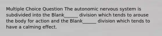 Multiple Choice Question <a href='https://www.questionai.com/knowledge/kMqcwgxBsH-the-autonomic-nervous-system' class='anchor-knowledge'>the autonomic nervous system</a> is subdivided into the Blank______ division which tends to arouse the body for action and the Blank______ division which tends to have a calming effect.