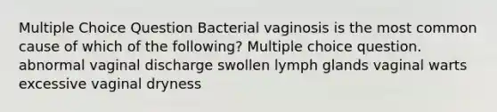 Multiple Choice Question Bacterial vaginosis is the most common cause of which of the following? Multiple choice question. abnormal vaginal discharge swollen lymph glands vaginal warts excessive vaginal dryness