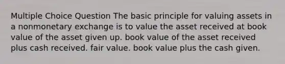 Multiple Choice Question The basic principle for valuing assets in a nonmonetary exchange is to value the asset received at book value of the asset given up. book value of the asset received plus cash received. fair value. book value plus the cash given.