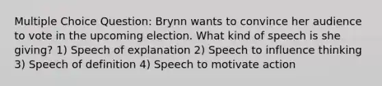 Multiple Choice Question: Brynn wants to convince her audience to vote in the upcoming election. What kind of speech is she giving? 1) Speech of explanation 2) Speech to influence thinking 3) Speech of definition 4) Speech to motivate action